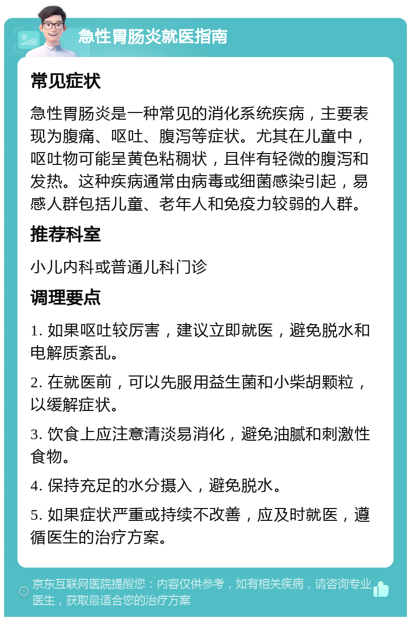 急性胃肠炎就医指南 常见症状 急性胃肠炎是一种常见的消化系统疾病，主要表现为腹痛、呕吐、腹泻等症状。尤其在儿童中，呕吐物可能呈黄色粘稠状，且伴有轻微的腹泻和发热。这种疾病通常由病毒或细菌感染引起，易感人群包括儿童、老年人和免疫力较弱的人群。 推荐科室 小儿内科或普通儿科门诊 调理要点 1. 如果呕吐较厉害，建议立即就医，避免脱水和电解质紊乱。 2. 在就医前，可以先服用益生菌和小柴胡颗粒，以缓解症状。 3. 饮食上应注意清淡易消化，避免油腻和刺激性食物。 4. 保持充足的水分摄入，避免脱水。 5. 如果症状严重或持续不改善，应及时就医，遵循医生的治疗方案。