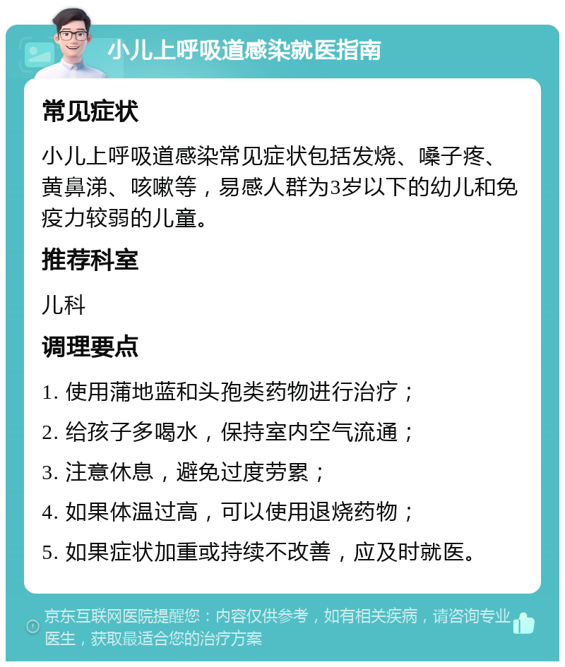 小儿上呼吸道感染就医指南 常见症状 小儿上呼吸道感染常见症状包括发烧、嗓子疼、黄鼻涕、咳嗽等，易感人群为3岁以下的幼儿和免疫力较弱的儿童。 推荐科室 儿科 调理要点 1. 使用蒲地蓝和头孢类药物进行治疗； 2. 给孩子多喝水，保持室内空气流通； 3. 注意休息，避免过度劳累； 4. 如果体温过高，可以使用退烧药物； 5. 如果症状加重或持续不改善，应及时就医。