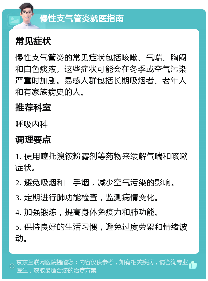 慢性支气管炎就医指南 常见症状 慢性支气管炎的常见症状包括咳嗽、气喘、胸闷和白色痰液。这些症状可能会在冬季或空气污染严重时加剧。易感人群包括长期吸烟者、老年人和有家族病史的人。 推荐科室 呼吸内科 调理要点 1. 使用噻托溴铵粉雾剂等药物来缓解气喘和咳嗽症状。 2. 避免吸烟和二手烟，减少空气污染的影响。 3. 定期进行肺功能检查，监测病情变化。 4. 加强锻炼，提高身体免疫力和肺功能。 5. 保持良好的生活习惯，避免过度劳累和情绪波动。