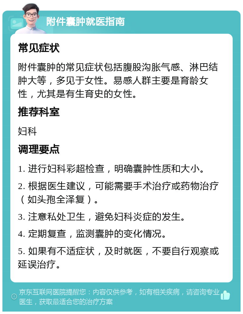 附件囊肿就医指南 常见症状 附件囊肿的常见症状包括腹股沟胀气感、淋巴结肿大等，多见于女性。易感人群主要是育龄女性，尤其是有生育史的女性。 推荐科室 妇科 调理要点 1. 进行妇科彩超检查，明确囊肿性质和大小。 2. 根据医生建议，可能需要手术治疗或药物治疗（如头孢全泽复）。 3. 注意私处卫生，避免妇科炎症的发生。 4. 定期复查，监测囊肿的变化情况。 5. 如果有不适症状，及时就医，不要自行观察或延误治疗。