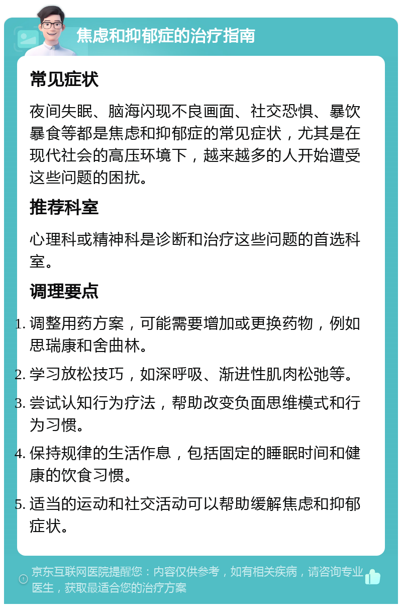 焦虑和抑郁症的治疗指南 常见症状 夜间失眠、脑海闪现不良画面、社交恐惧、暴饮暴食等都是焦虑和抑郁症的常见症状，尤其是在现代社会的高压环境下，越来越多的人开始遭受这些问题的困扰。 推荐科室 心理科或精神科是诊断和治疗这些问题的首选科室。 调理要点 调整用药方案，可能需要增加或更换药物，例如思瑞康和舍曲林。 学习放松技巧，如深呼吸、渐进性肌肉松弛等。 尝试认知行为疗法，帮助改变负面思维模式和行为习惯。 保持规律的生活作息，包括固定的睡眠时间和健康的饮食习惯。 适当的运动和社交活动可以帮助缓解焦虑和抑郁症状。