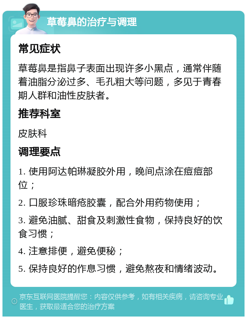 草莓鼻的治疗与调理 常见症状 草莓鼻是指鼻子表面出现许多小黑点，通常伴随着油脂分泌过多、毛孔粗大等问题，多见于青春期人群和油性皮肤者。 推荐科室 皮肤科 调理要点 1. 使用阿达帕琳凝胶外用，晚间点涂在痘痘部位； 2. 口服珍珠暗疮胶囊，配合外用药物使用； 3. 避免油腻、甜食及刺激性食物，保持良好的饮食习惯； 4. 注意排便，避免便秘； 5. 保持良好的作息习惯，避免熬夜和情绪波动。