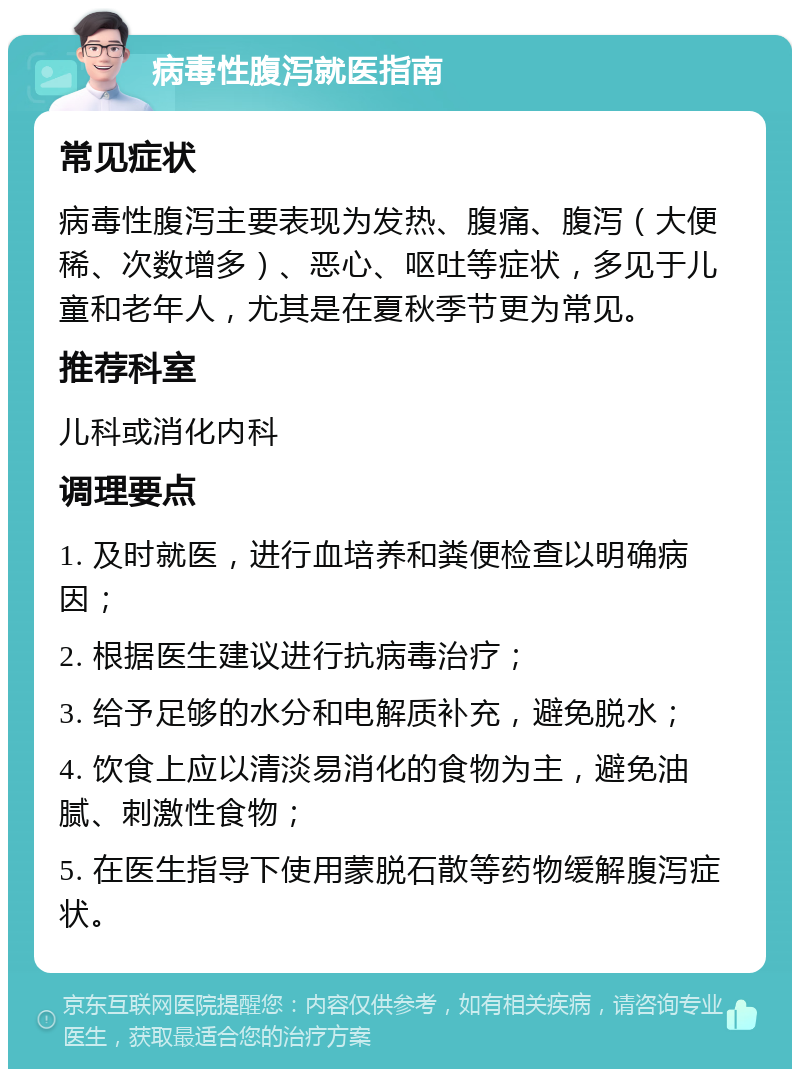 病毒性腹泻就医指南 常见症状 病毒性腹泻主要表现为发热、腹痛、腹泻（大便稀、次数增多）、恶心、呕吐等症状，多见于儿童和老年人，尤其是在夏秋季节更为常见。 推荐科室 儿科或消化内科 调理要点 1. 及时就医，进行血培养和粪便检查以明确病因； 2. 根据医生建议进行抗病毒治疗； 3. 给予足够的水分和电解质补充，避免脱水； 4. 饮食上应以清淡易消化的食物为主，避免油腻、刺激性食物； 5. 在医生指导下使用蒙脱石散等药物缓解腹泻症状。