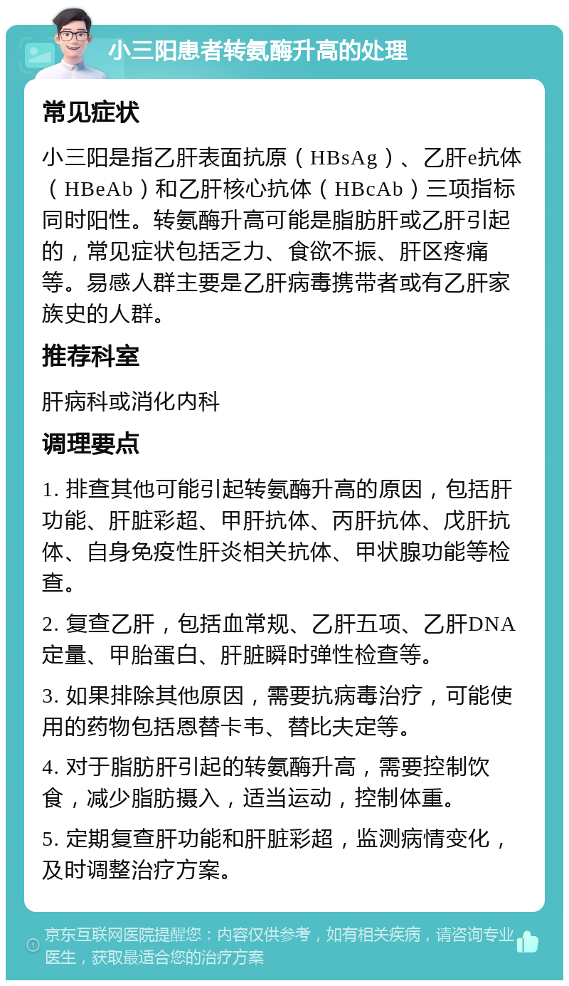 小三阳患者转氨酶升高的处理 常见症状 小三阳是指乙肝表面抗原（HBsAg）、乙肝e抗体（HBeAb）和乙肝核心抗体（HBcAb）三项指标同时阳性。转氨酶升高可能是脂肪肝或乙肝引起的，常见症状包括乏力、食欲不振、肝区疼痛等。易感人群主要是乙肝病毒携带者或有乙肝家族史的人群。 推荐科室 肝病科或消化内科 调理要点 1. 排查其他可能引起转氨酶升高的原因，包括肝功能、肝脏彩超、甲肝抗体、丙肝抗体、戊肝抗体、自身免疫性肝炎相关抗体、甲状腺功能等检查。 2. 复查乙肝，包括血常规、乙肝五项、乙肝DNA定量、甲胎蛋白、肝脏瞬时弹性检查等。 3. 如果排除其他原因，需要抗病毒治疗，可能使用的药物包括恩替卡韦、替比夫定等。 4. 对于脂肪肝引起的转氨酶升高，需要控制饮食，减少脂肪摄入，适当运动，控制体重。 5. 定期复查肝功能和肝脏彩超，监测病情变化，及时调整治疗方案。