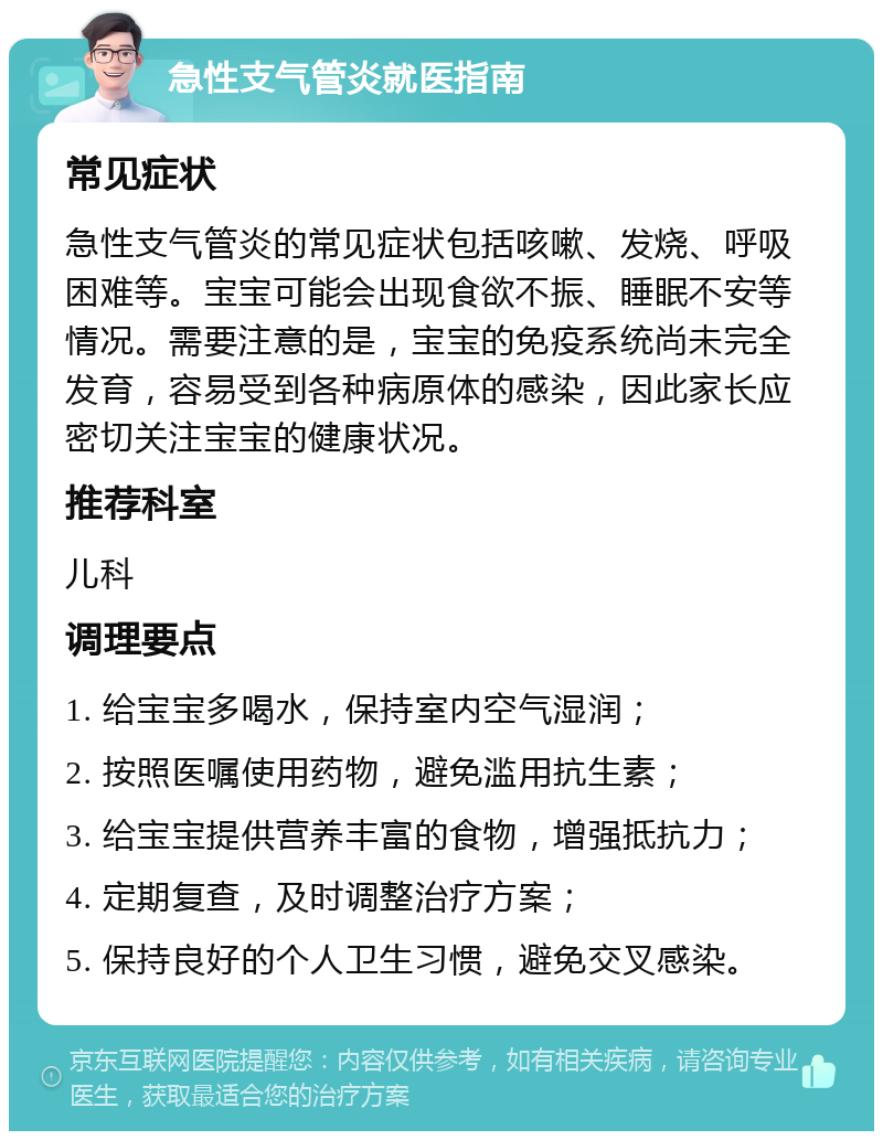 急性支气管炎就医指南 常见症状 急性支气管炎的常见症状包括咳嗽、发烧、呼吸困难等。宝宝可能会出现食欲不振、睡眠不安等情况。需要注意的是，宝宝的免疫系统尚未完全发育，容易受到各种病原体的感染，因此家长应密切关注宝宝的健康状况。 推荐科室 儿科 调理要点 1. 给宝宝多喝水，保持室内空气湿润； 2. 按照医嘱使用药物，避免滥用抗生素； 3. 给宝宝提供营养丰富的食物，增强抵抗力； 4. 定期复查，及时调整治疗方案； 5. 保持良好的个人卫生习惯，避免交叉感染。