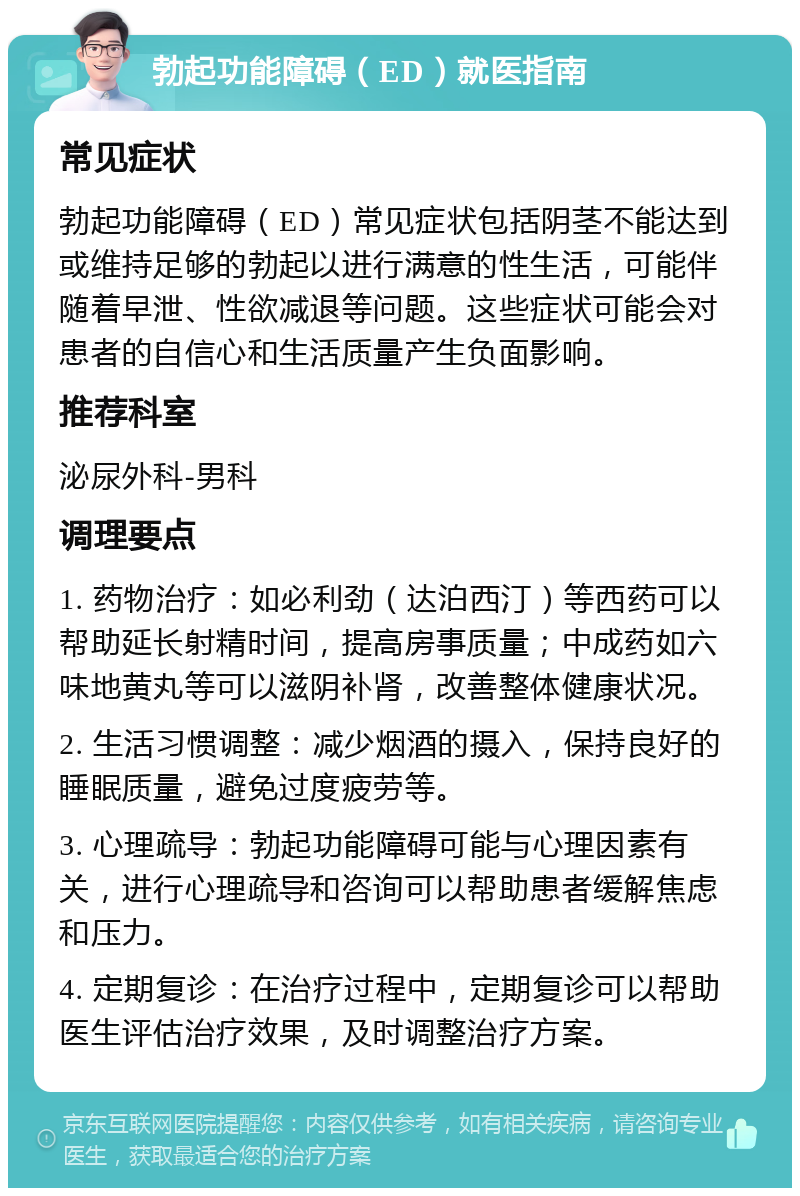 勃起功能障碍（ED）就医指南 常见症状 勃起功能障碍（ED）常见症状包括阴茎不能达到或维持足够的勃起以进行满意的性生活，可能伴随着早泄、性欲减退等问题。这些症状可能会对患者的自信心和生活质量产生负面影响。 推荐科室 泌尿外科-男科 调理要点 1. 药物治疗：如必利劲（达泊西汀）等西药可以帮助延长射精时间，提高房事质量；中成药如六味地黄丸等可以滋阴补肾，改善整体健康状况。 2. 生活习惯调整：减少烟酒的摄入，保持良好的睡眠质量，避免过度疲劳等。 3. 心理疏导：勃起功能障碍可能与心理因素有关，进行心理疏导和咨询可以帮助患者缓解焦虑和压力。 4. 定期复诊：在治疗过程中，定期复诊可以帮助医生评估治疗效果，及时调整治疗方案。