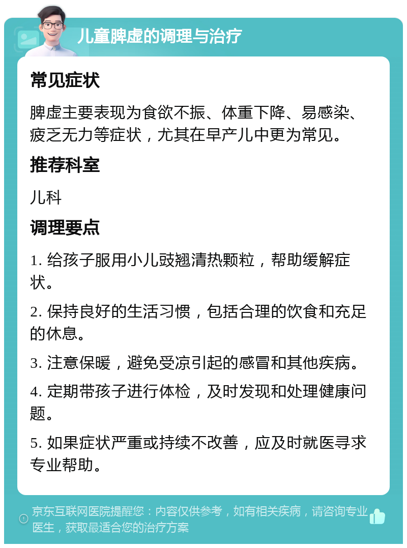 儿童脾虚的调理与治疗 常见症状 脾虚主要表现为食欲不振、体重下降、易感染、疲乏无力等症状，尤其在早产儿中更为常见。 推荐科室 儿科 调理要点 1. 给孩子服用小儿豉翘清热颗粒，帮助缓解症状。 2. 保持良好的生活习惯，包括合理的饮食和充足的休息。 3. 注意保暖，避免受凉引起的感冒和其他疾病。 4. 定期带孩子进行体检，及时发现和处理健康问题。 5. 如果症状严重或持续不改善，应及时就医寻求专业帮助。