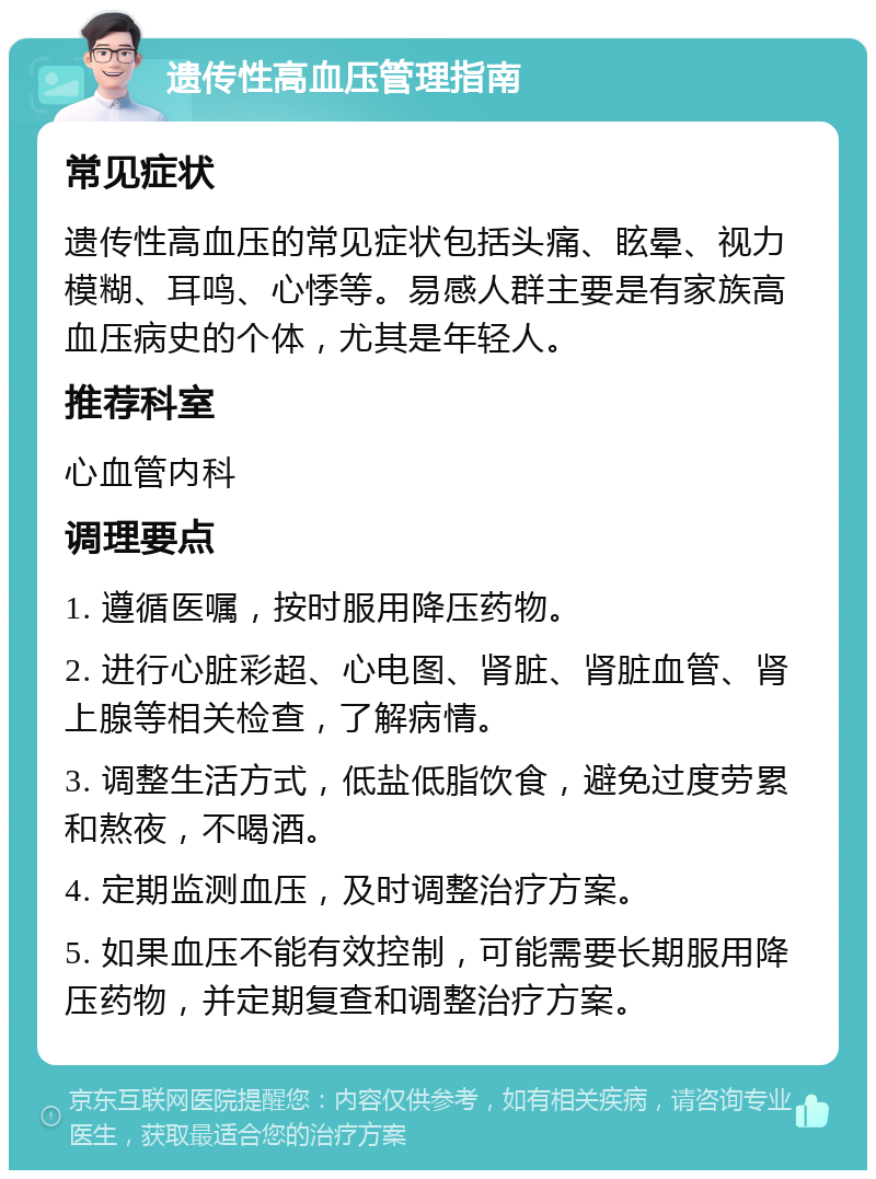 遗传性高血压管理指南 常见症状 遗传性高血压的常见症状包括头痛、眩晕、视力模糊、耳鸣、心悸等。易感人群主要是有家族高血压病史的个体，尤其是年轻人。 推荐科室 心血管内科 调理要点 1. 遵循医嘱，按时服用降压药物。 2. 进行心脏彩超、心电图、肾脏、肾脏血管、肾上腺等相关检查，了解病情。 3. 调整生活方式，低盐低脂饮食，避免过度劳累和熬夜，不喝酒。 4. 定期监测血压，及时调整治疗方案。 5. 如果血压不能有效控制，可能需要长期服用降压药物，并定期复查和调整治疗方案。