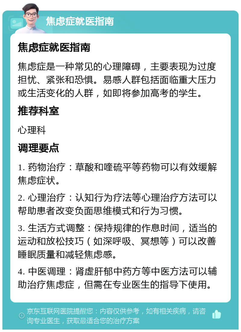 焦虑症就医指南 焦虑症就医指南 焦虑症是一种常见的心理障碍，主要表现为过度担忧、紧张和恐惧。易感人群包括面临重大压力或生活变化的人群，如即将参加高考的学生。 推荐科室 心理科 调理要点 1. 药物治疗：草酸和喹硫平等药物可以有效缓解焦虑症状。 2. 心理治疗：认知行为疗法等心理治疗方法可以帮助患者改变负面思维模式和行为习惯。 3. 生活方式调整：保持规律的作息时间，适当的运动和放松技巧（如深呼吸、冥想等）可以改善睡眠质量和减轻焦虑感。 4. 中医调理：肾虚肝郁中药方等中医方法可以辅助治疗焦虑症，但需在专业医生的指导下使用。