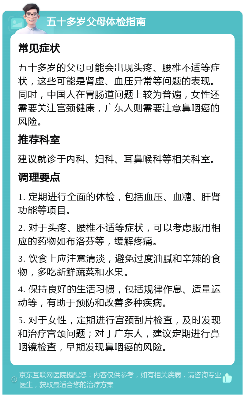 五十多岁父母体检指南 常见症状 五十多岁的父母可能会出现头疼、腰椎不适等症状，这些可能是肾虚、血压异常等问题的表现。同时，中国人在胃肠道问题上较为普遍，女性还需要关注宫颈健康，广东人则需要注意鼻咽癌的风险。 推荐科室 建议就诊于内科、妇科、耳鼻喉科等相关科室。 调理要点 1. 定期进行全面的体检，包括血压、血糖、肝肾功能等项目。 2. 对于头疼、腰椎不适等症状，可以考虑服用相应的药物如布洛芬等，缓解疼痛。 3. 饮食上应注意清淡，避免过度油腻和辛辣的食物，多吃新鲜蔬菜和水果。 4. 保持良好的生活习惯，包括规律作息、适量运动等，有助于预防和改善多种疾病。 5. 对于女性，定期进行宫颈刮片检查，及时发现和治疗宫颈问题；对于广东人，建议定期进行鼻咽镜检查，早期发现鼻咽癌的风险。