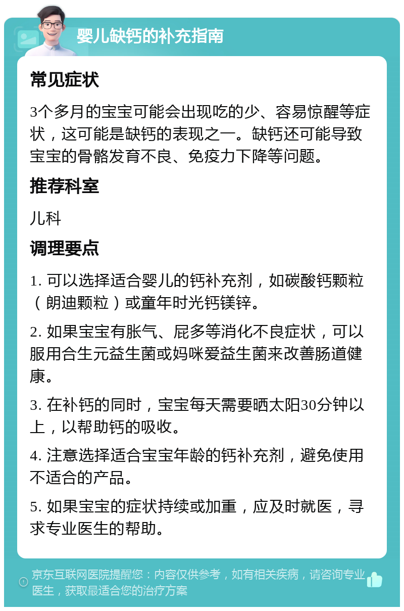 婴儿缺钙的补充指南 常见症状 3个多月的宝宝可能会出现吃的少、容易惊醒等症状，这可能是缺钙的表现之一。缺钙还可能导致宝宝的骨骼发育不良、免疫力下降等问题。 推荐科室 儿科 调理要点 1. 可以选择适合婴儿的钙补充剂，如碳酸钙颗粒（朗迪颗粒）或童年时光钙镁锌。 2. 如果宝宝有胀气、屁多等消化不良症状，可以服用合生元益生菌或妈咪爱益生菌来改善肠道健康。 3. 在补钙的同时，宝宝每天需要晒太阳30分钟以上，以帮助钙的吸收。 4. 注意选择适合宝宝年龄的钙补充剂，避免使用不适合的产品。 5. 如果宝宝的症状持续或加重，应及时就医，寻求专业医生的帮助。