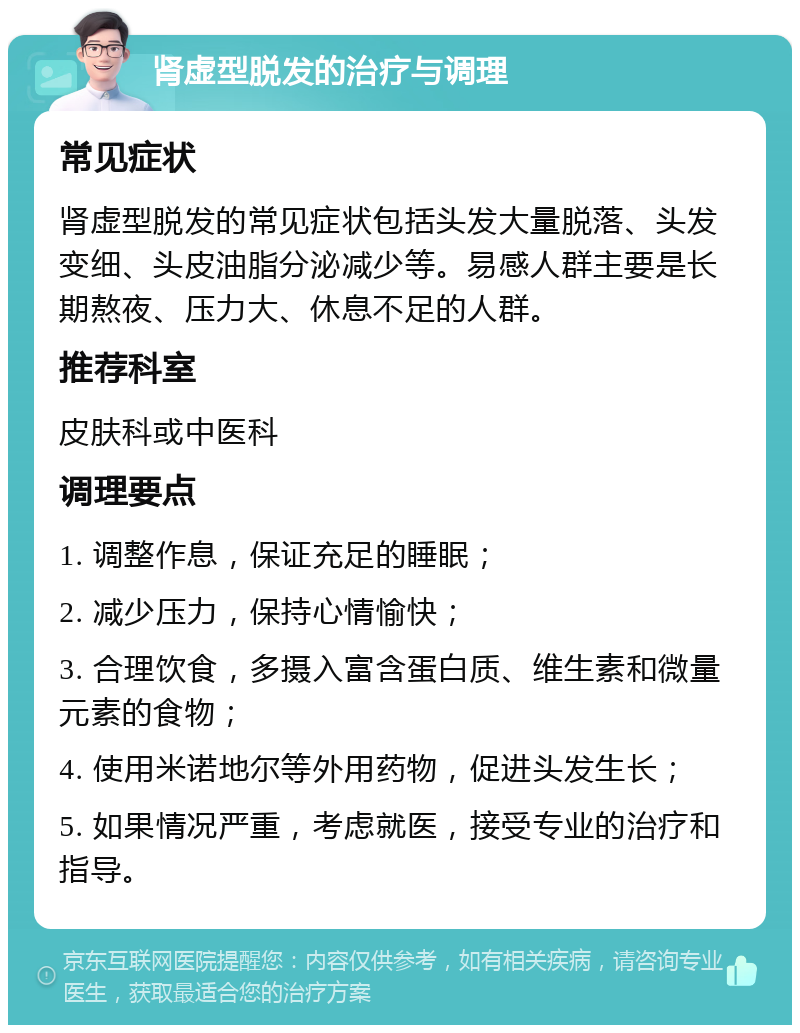 肾虚型脱发的治疗与调理 常见症状 肾虚型脱发的常见症状包括头发大量脱落、头发变细、头皮油脂分泌减少等。易感人群主要是长期熬夜、压力大、休息不足的人群。 推荐科室 皮肤科或中医科 调理要点 1. 调整作息，保证充足的睡眠； 2. 减少压力，保持心情愉快； 3. 合理饮食，多摄入富含蛋白质、维生素和微量元素的食物； 4. 使用米诺地尔等外用药物，促进头发生长； 5. 如果情况严重，考虑就医，接受专业的治疗和指导。