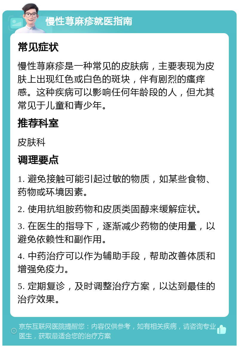 慢性荨麻疹就医指南 常见症状 慢性荨麻疹是一种常见的皮肤病，主要表现为皮肤上出现红色或白色的斑块，伴有剧烈的瘙痒感。这种疾病可以影响任何年龄段的人，但尤其常见于儿童和青少年。 推荐科室 皮肤科 调理要点 1. 避免接触可能引起过敏的物质，如某些食物、药物或环境因素。 2. 使用抗组胺药物和皮质类固醇来缓解症状。 3. 在医生的指导下，逐渐减少药物的使用量，以避免依赖性和副作用。 4. 中药治疗可以作为辅助手段，帮助改善体质和增强免疫力。 5. 定期复诊，及时调整治疗方案，以达到最佳的治疗效果。