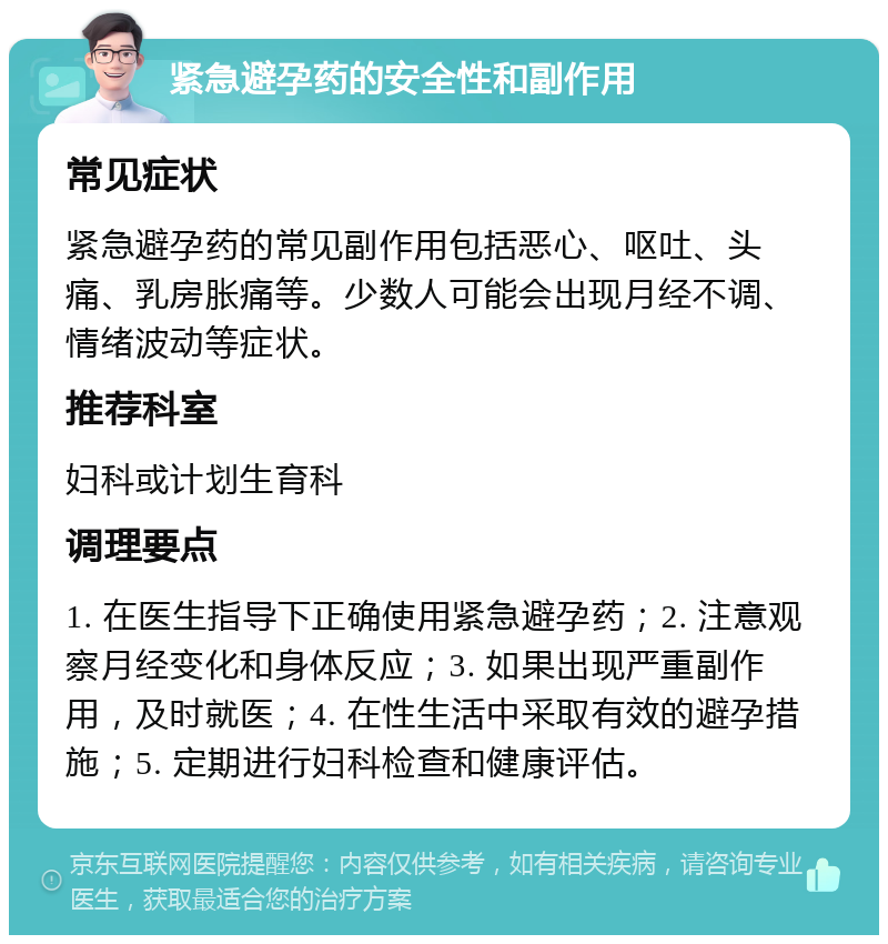 紧急避孕药的安全性和副作用 常见症状 紧急避孕药的常见副作用包括恶心、呕吐、头痛、乳房胀痛等。少数人可能会出现月经不调、情绪波动等症状。 推荐科室 妇科或计划生育科 调理要点 1. 在医生指导下正确使用紧急避孕药；2. 注意观察月经变化和身体反应；3. 如果出现严重副作用，及时就医；4. 在性生活中采取有效的避孕措施；5. 定期进行妇科检查和健康评估。