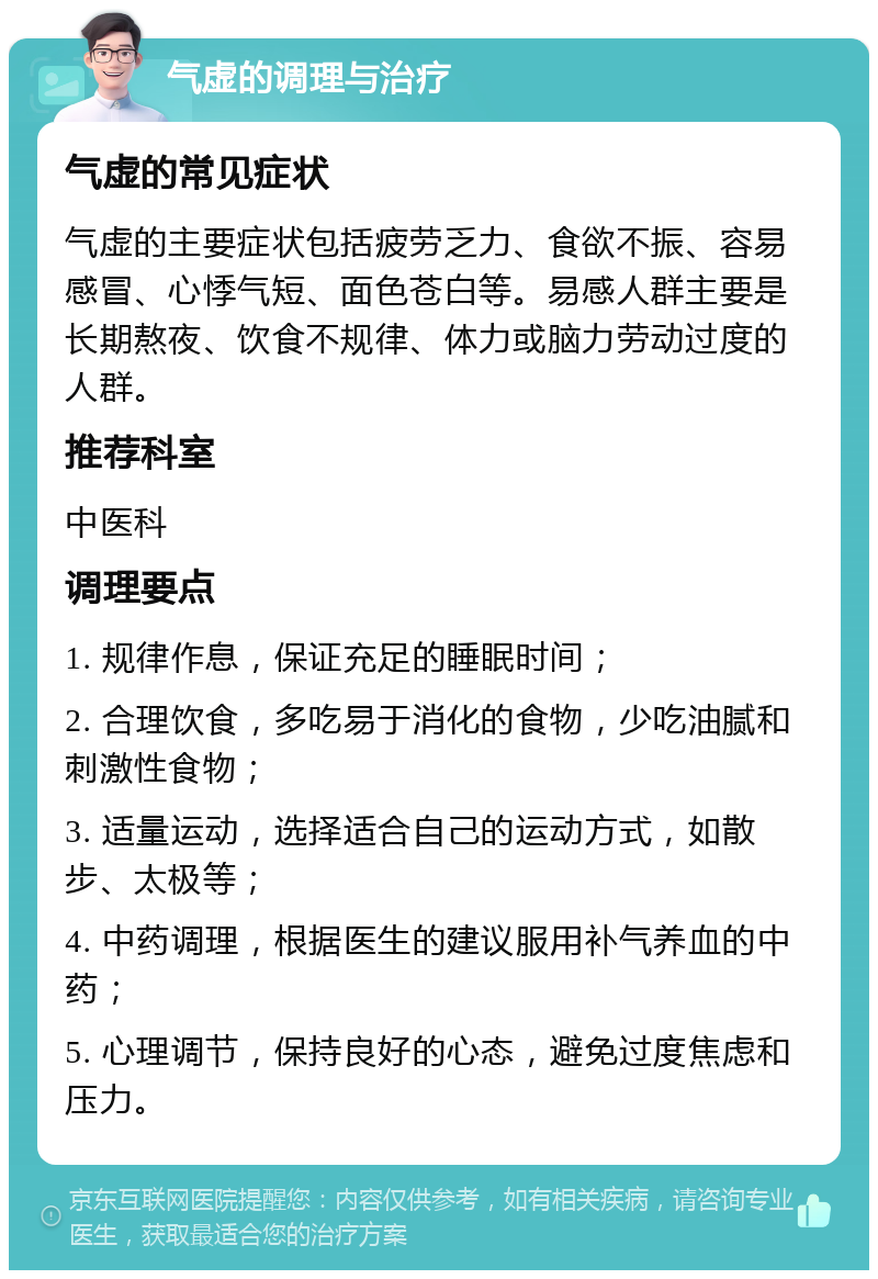 气虚的调理与治疗 气虚的常见症状 气虚的主要症状包括疲劳乏力、食欲不振、容易感冒、心悸气短、面色苍白等。易感人群主要是长期熬夜、饮食不规律、体力或脑力劳动过度的人群。 推荐科室 中医科 调理要点 1. 规律作息，保证充足的睡眠时间； 2. 合理饮食，多吃易于消化的食物，少吃油腻和刺激性食物； 3. 适量运动，选择适合自己的运动方式，如散步、太极等； 4. 中药调理，根据医生的建议服用补气养血的中药； 5. 心理调节，保持良好的心态，避免过度焦虑和压力。