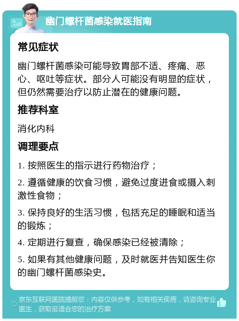 幽门螺杆菌感染就医指南 常见症状 幽门螺杆菌感染可能导致胃部不适、疼痛、恶心、呕吐等症状。部分人可能没有明显的症状，但仍然需要治疗以防止潜在的健康问题。 推荐科室 消化内科 调理要点 1. 按照医生的指示进行药物治疗； 2. 遵循健康的饮食习惯，避免过度进食或摄入刺激性食物； 3. 保持良好的生活习惯，包括充足的睡眠和适当的锻炼； 4. 定期进行复查，确保感染已经被清除； 5. 如果有其他健康问题，及时就医并告知医生你的幽门螺杆菌感染史。