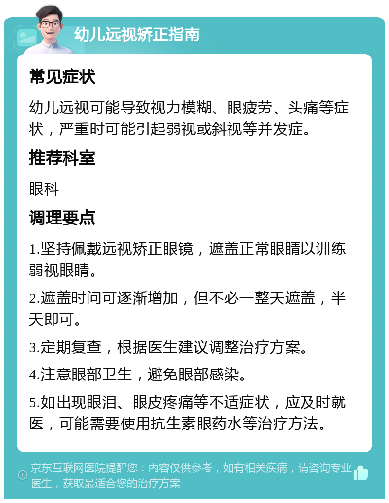 幼儿远视矫正指南 常见症状 幼儿远视可能导致视力模糊、眼疲劳、头痛等症状，严重时可能引起弱视或斜视等并发症。 推荐科室 眼科 调理要点 1.坚持佩戴远视矫正眼镜，遮盖正常眼睛以训练弱视眼睛。 2.遮盖时间可逐渐增加，但不必一整天遮盖，半天即可。 3.定期复查，根据医生建议调整治疗方案。 4.注意眼部卫生，避免眼部感染。 5.如出现眼泪、眼皮疼痛等不适症状，应及时就医，可能需要使用抗生素眼药水等治疗方法。