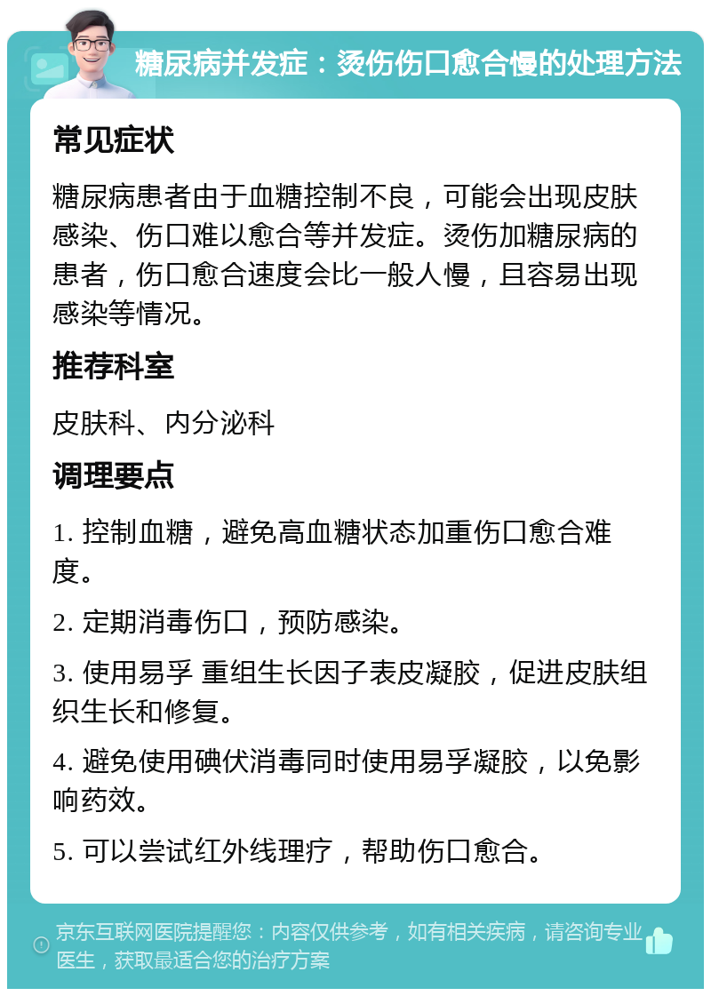 糖尿病并发症：烫伤伤口愈合慢的处理方法 常见症状 糖尿病患者由于血糖控制不良，可能会出现皮肤感染、伤口难以愈合等并发症。烫伤加糖尿病的患者，伤口愈合速度会比一般人慢，且容易出现感染等情况。 推荐科室 皮肤科、内分泌科 调理要点 1. 控制血糖，避免高血糖状态加重伤口愈合难度。 2. 定期消毒伤口，预防感染。 3. 使用易孚 重组生长因子表皮凝胶，促进皮肤组织生长和修复。 4. 避免使用碘伏消毒同时使用易孚凝胶，以免影响药效。 5. 可以尝试红外线理疗，帮助伤口愈合。