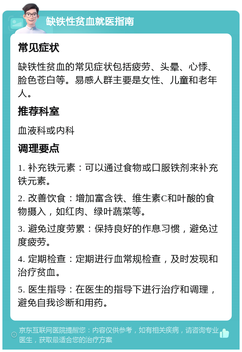 缺铁性贫血就医指南 常见症状 缺铁性贫血的常见症状包括疲劳、头晕、心悸、脸色苍白等。易感人群主要是女性、儿童和老年人。 推荐科室 血液科或内科 调理要点 1. 补充铁元素：可以通过食物或口服铁剂来补充铁元素。 2. 改善饮食：增加富含铁、维生素C和叶酸的食物摄入，如红肉、绿叶蔬菜等。 3. 避免过度劳累：保持良好的作息习惯，避免过度疲劳。 4. 定期检查：定期进行血常规检查，及时发现和治疗贫血。 5. 医生指导：在医生的指导下进行治疗和调理，避免自我诊断和用药。