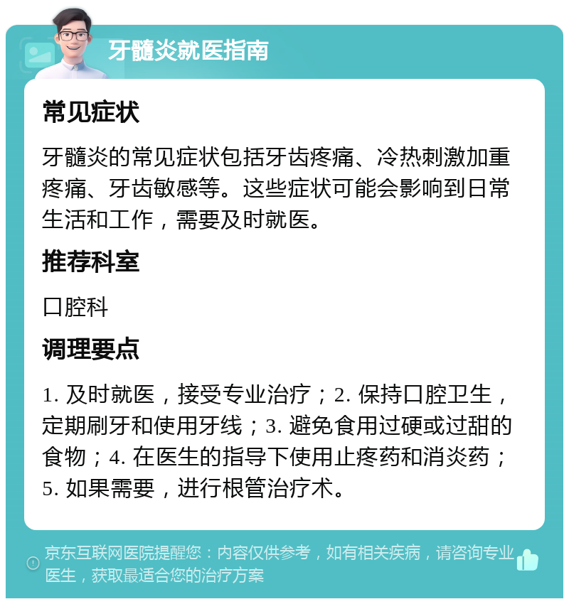 牙髓炎就医指南 常见症状 牙髓炎的常见症状包括牙齿疼痛、冷热刺激加重疼痛、牙齿敏感等。这些症状可能会影响到日常生活和工作，需要及时就医。 推荐科室 口腔科 调理要点 1. 及时就医，接受专业治疗；2. 保持口腔卫生，定期刷牙和使用牙线；3. 避免食用过硬或过甜的食物；4. 在医生的指导下使用止疼药和消炎药；5. 如果需要，进行根管治疗术。