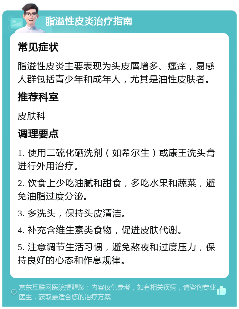 脂溢性皮炎治疗指南 常见症状 脂溢性皮炎主要表现为头皮屑增多、瘙痒，易感人群包括青少年和成年人，尤其是油性皮肤者。 推荐科室 皮肤科 调理要点 1. 使用二硫化硒洗剂（如希尔生）或康王洗头膏进行外用治疗。 2. 饮食上少吃油腻和甜食，多吃水果和蔬菜，避免油脂过度分泌。 3. 多洗头，保持头皮清洁。 4. 补充含维生素类食物，促进皮肤代谢。 5. 注意调节生活习惯，避免熬夜和过度压力，保持良好的心态和作息规律。