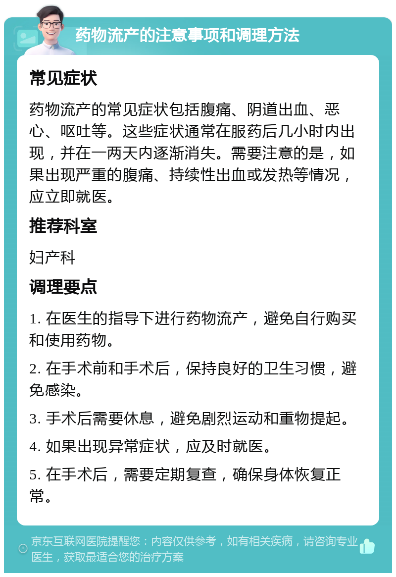 药物流产的注意事项和调理方法 常见症状 药物流产的常见症状包括腹痛、阴道出血、恶心、呕吐等。这些症状通常在服药后几小时内出现，并在一两天内逐渐消失。需要注意的是，如果出现严重的腹痛、持续性出血或发热等情况，应立即就医。 推荐科室 妇产科 调理要点 1. 在医生的指导下进行药物流产，避免自行购买和使用药物。 2. 在手术前和手术后，保持良好的卫生习惯，避免感染。 3. 手术后需要休息，避免剧烈运动和重物提起。 4. 如果出现异常症状，应及时就医。 5. 在手术后，需要定期复查，确保身体恢复正常。