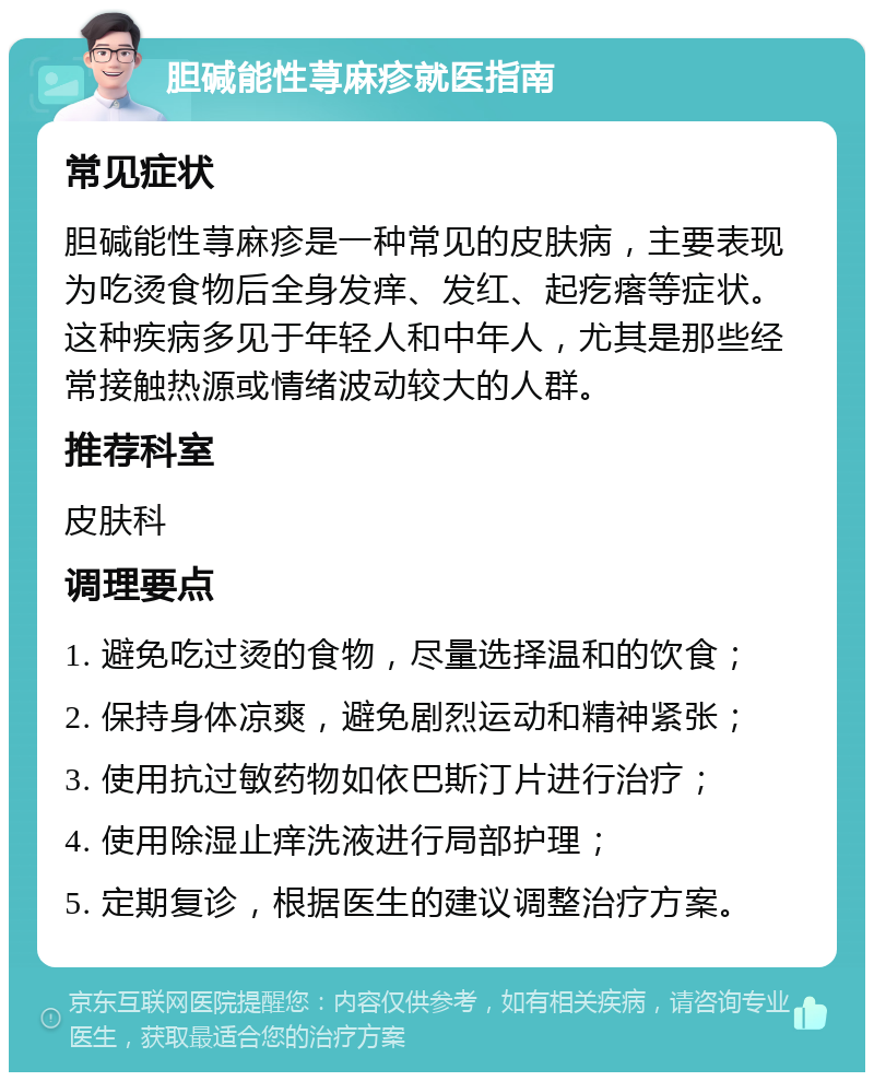 胆碱能性荨麻疹就医指南 常见症状 胆碱能性荨麻疹是一种常见的皮肤病，主要表现为吃烫食物后全身发痒、发红、起疙瘩等症状。这种疾病多见于年轻人和中年人，尤其是那些经常接触热源或情绪波动较大的人群。 推荐科室 皮肤科 调理要点 1. 避免吃过烫的食物，尽量选择温和的饮食； 2. 保持身体凉爽，避免剧烈运动和精神紧张； 3. 使用抗过敏药物如依巴斯汀片进行治疗； 4. 使用除湿止痒洗液进行局部护理； 5. 定期复诊，根据医生的建议调整治疗方案。