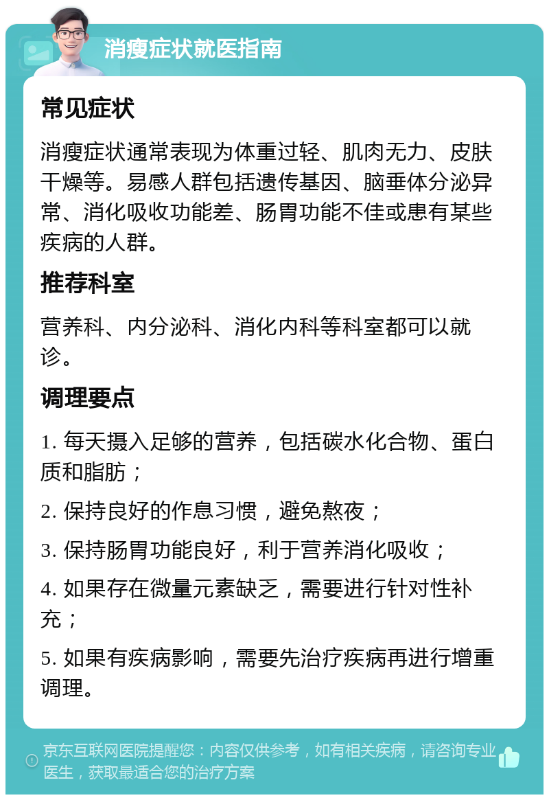 消瘦症状就医指南 常见症状 消瘦症状通常表现为体重过轻、肌肉无力、皮肤干燥等。易感人群包括遗传基因、脑垂体分泌异常、消化吸收功能差、肠胃功能不佳或患有某些疾病的人群。 推荐科室 营养科、内分泌科、消化内科等科室都可以就诊。 调理要点 1. 每天摄入足够的营养，包括碳水化合物、蛋白质和脂肪； 2. 保持良好的作息习惯，避免熬夜； 3. 保持肠胃功能良好，利于营养消化吸收； 4. 如果存在微量元素缺乏，需要进行针对性补充； 5. 如果有疾病影响，需要先治疗疾病再进行增重调理。