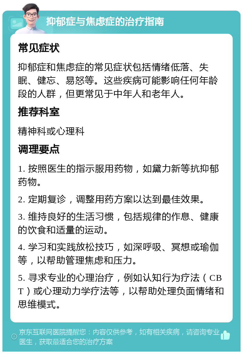 抑郁症与焦虑症的治疗指南 常见症状 抑郁症和焦虑症的常见症状包括情绪低落、失眠、健忘、易怒等。这些疾病可能影响任何年龄段的人群，但更常见于中年人和老年人。 推荐科室 精神科或心理科 调理要点 1. 按照医生的指示服用药物，如黛力新等抗抑郁药物。 2. 定期复诊，调整用药方案以达到最佳效果。 3. 维持良好的生活习惯，包括规律的作息、健康的饮食和适量的运动。 4. 学习和实践放松技巧，如深呼吸、冥想或瑜伽等，以帮助管理焦虑和压力。 5. 寻求专业的心理治疗，例如认知行为疗法（CBT）或心理动力学疗法等，以帮助处理负面情绪和思维模式。