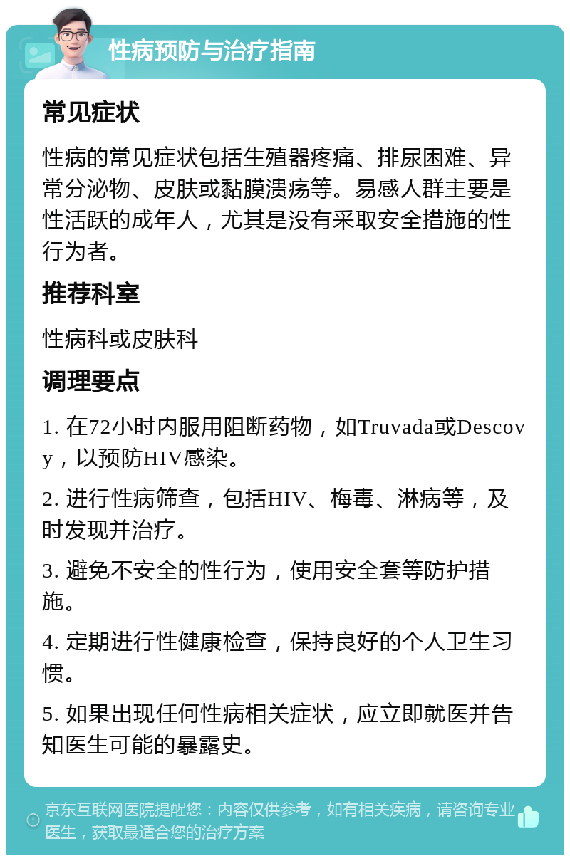 性病预防与治疗指南 常见症状 性病的常见症状包括生殖器疼痛、排尿困难、异常分泌物、皮肤或黏膜溃疡等。易感人群主要是性活跃的成年人，尤其是没有采取安全措施的性行为者。 推荐科室 性病科或皮肤科 调理要点 1. 在72小时内服用阻断药物，如Truvada或Descovy，以预防HIV感染。 2. 进行性病筛查，包括HIV、梅毒、淋病等，及时发现并治疗。 3. 避免不安全的性行为，使用安全套等防护措施。 4. 定期进行性健康检查，保持良好的个人卫生习惯。 5. 如果出现任何性病相关症状，应立即就医并告知医生可能的暴露史。