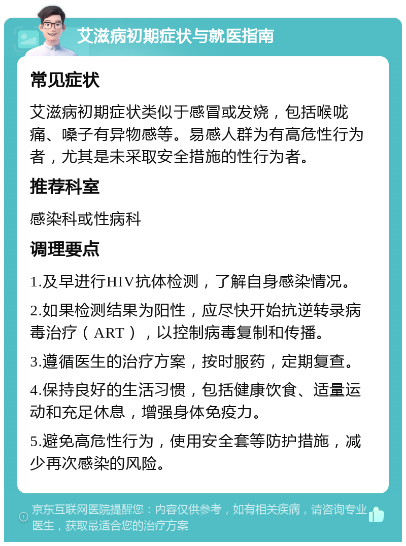 艾滋病初期症状与就医指南 常见症状 艾滋病初期症状类似于感冒或发烧，包括喉咙痛、嗓子有异物感等。易感人群为有高危性行为者，尤其是未采取安全措施的性行为者。 推荐科室 感染科或性病科 调理要点 1.及早进行HIV抗体检测，了解自身感染情况。 2.如果检测结果为阳性，应尽快开始抗逆转录病毒治疗（ART），以控制病毒复制和传播。 3.遵循医生的治疗方案，按时服药，定期复查。 4.保持良好的生活习惯，包括健康饮食、适量运动和充足休息，增强身体免疫力。 5.避免高危性行为，使用安全套等防护措施，减少再次感染的风险。