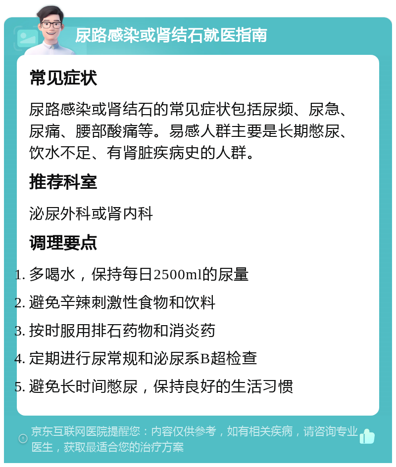 尿路感染或肾结石就医指南 常见症状 尿路感染或肾结石的常见症状包括尿频、尿急、尿痛、腰部酸痛等。易感人群主要是长期憋尿、饮水不足、有肾脏疾病史的人群。 推荐科室 泌尿外科或肾内科 调理要点 多喝水，保持每日2500ml的尿量 避免辛辣刺激性食物和饮料 按时服用排石药物和消炎药 定期进行尿常规和泌尿系B超检查 避免长时间憋尿，保持良好的生活习惯