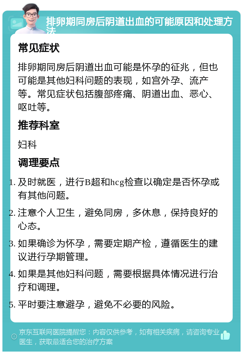 排卵期同房后阴道出血的可能原因和处理方法 常见症状 排卵期同房后阴道出血可能是怀孕的征兆，但也可能是其他妇科问题的表现，如宫外孕、流产等。常见症状包括腹部疼痛、阴道出血、恶心、呕吐等。 推荐科室 妇科 调理要点 及时就医，进行B超和hcg检查以确定是否怀孕或有其他问题。 注意个人卫生，避免同房，多休息，保持良好的心态。 如果确诊为怀孕，需要定期产检，遵循医生的建议进行孕期管理。 如果是其他妇科问题，需要根据具体情况进行治疗和调理。 平时要注意避孕，避免不必要的风险。