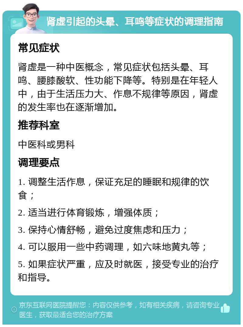 肾虚引起的头晕、耳鸣等症状的调理指南 常见症状 肾虚是一种中医概念，常见症状包括头晕、耳鸣、腰膝酸软、性功能下降等。特别是在年轻人中，由于生活压力大、作息不规律等原因，肾虚的发生率也在逐渐增加。 推荐科室 中医科或男科 调理要点 1. 调整生活作息，保证充足的睡眠和规律的饮食； 2. 适当进行体育锻炼，增强体质； 3. 保持心情舒畅，避免过度焦虑和压力； 4. 可以服用一些中药调理，如六味地黄丸等； 5. 如果症状严重，应及时就医，接受专业的治疗和指导。