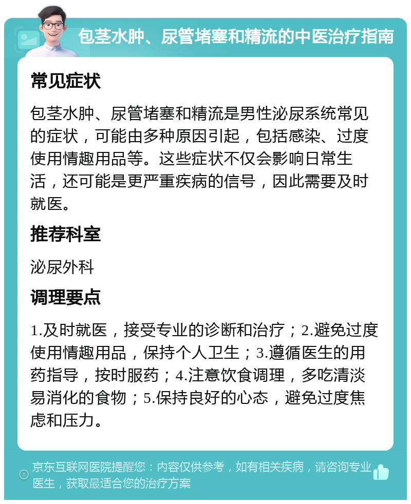 包茎水肿、尿管堵塞和精流的中医治疗指南 常见症状 包茎水肿、尿管堵塞和精流是男性泌尿系统常见的症状，可能由多种原因引起，包括感染、过度使用情趣用品等。这些症状不仅会影响日常生活，还可能是更严重疾病的信号，因此需要及时就医。 推荐科室 泌尿外科 调理要点 1.及时就医，接受专业的诊断和治疗；2.避免过度使用情趣用品，保持个人卫生；3.遵循医生的用药指导，按时服药；4.注意饮食调理，多吃清淡易消化的食物；5.保持良好的心态，避免过度焦虑和压力。