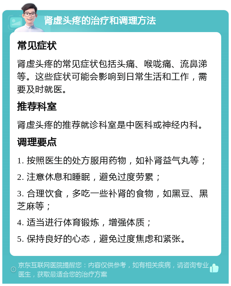 肾虚头疼的治疗和调理方法 常见症状 肾虚头疼的常见症状包括头痛、喉咙痛、流鼻涕等。这些症状可能会影响到日常生活和工作，需要及时就医。 推荐科室 肾虚头疼的推荐就诊科室是中医科或神经内科。 调理要点 1. 按照医生的处方服用药物，如补肾益气丸等； 2. 注意休息和睡眠，避免过度劳累； 3. 合理饮食，多吃一些补肾的食物，如黑豆、黑芝麻等； 4. 适当进行体育锻炼，增强体质； 5. 保持良好的心态，避免过度焦虑和紧张。