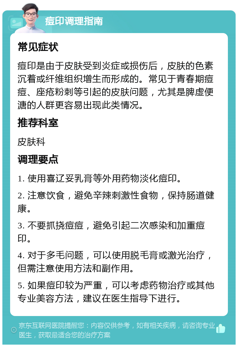 痘印调理指南 常见症状 痘印是由于皮肤受到炎症或损伤后，皮肤的色素沉着或纤维组织增生而形成的。常见于青春期痘痘、座疮粉刺等引起的皮肤问题，尤其是脾虚便溏的人群更容易出现此类情况。 推荐科室 皮肤科 调理要点 1. 使用喜辽妥乳膏等外用药物淡化痘印。 2. 注意饮食，避免辛辣刺激性食物，保持肠道健康。 3. 不要抓挠痘痘，避免引起二次感染和加重痘印。 4. 对于多毛问题，可以使用脱毛膏或激光治疗，但需注意使用方法和副作用。 5. 如果痘印较为严重，可以考虑药物治疗或其他专业美容方法，建议在医生指导下进行。