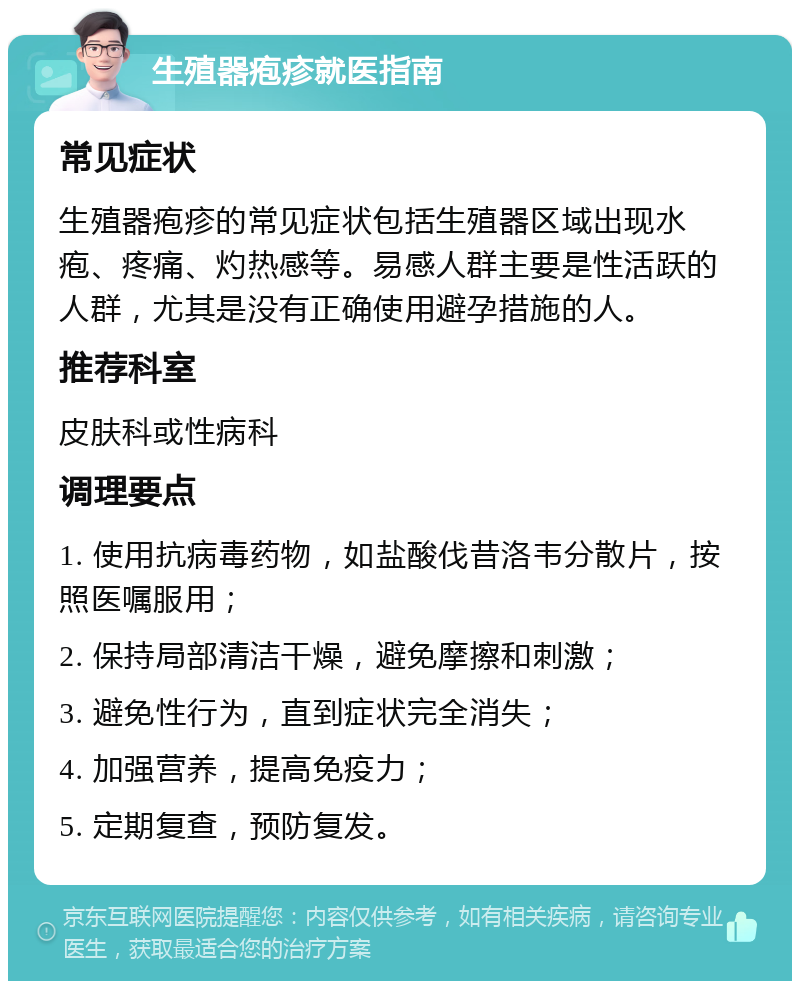 生殖器疱疹就医指南 常见症状 生殖器疱疹的常见症状包括生殖器区域出现水疱、疼痛、灼热感等。易感人群主要是性活跃的人群，尤其是没有正确使用避孕措施的人。 推荐科室 皮肤科或性病科 调理要点 1. 使用抗病毒药物，如盐酸伐昔洛韦分散片，按照医嘱服用； 2. 保持局部清洁干燥，避免摩擦和刺激； 3. 避免性行为，直到症状完全消失； 4. 加强营养，提高免疫力； 5. 定期复查，预防复发。