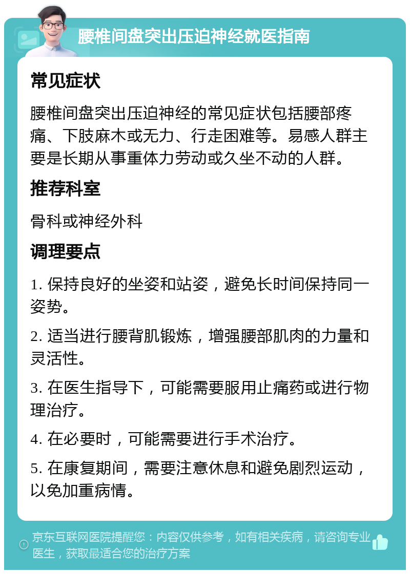 腰椎间盘突出压迫神经就医指南 常见症状 腰椎间盘突出压迫神经的常见症状包括腰部疼痛、下肢麻木或无力、行走困难等。易感人群主要是长期从事重体力劳动或久坐不动的人群。 推荐科室 骨科或神经外科 调理要点 1. 保持良好的坐姿和站姿，避免长时间保持同一姿势。 2. 适当进行腰背肌锻炼，增强腰部肌肉的力量和灵活性。 3. 在医生指导下，可能需要服用止痛药或进行物理治疗。 4. 在必要时，可能需要进行手术治疗。 5. 在康复期间，需要注意休息和避免剧烈运动，以免加重病情。