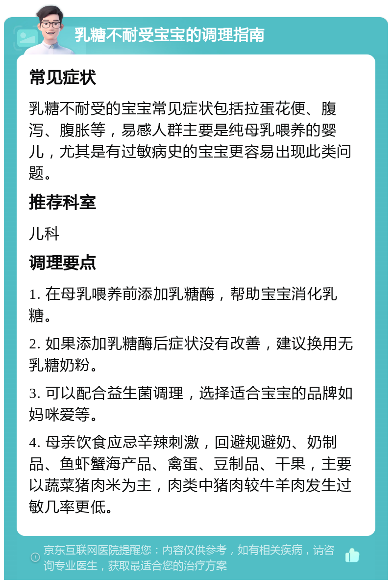 乳糖不耐受宝宝的调理指南 常见症状 乳糖不耐受的宝宝常见症状包括拉蛋花便、腹泻、腹胀等，易感人群主要是纯母乳喂养的婴儿，尤其是有过敏病史的宝宝更容易出现此类问题。 推荐科室 儿科 调理要点 1. 在母乳喂养前添加乳糖酶，帮助宝宝消化乳糖。 2. 如果添加乳糖酶后症状没有改善，建议换用无乳糖奶粉。 3. 可以配合益生菌调理，选择适合宝宝的品牌如妈咪爱等。 4. 母亲饮食应忌辛辣刺激，回避规避奶、奶制品、鱼虾蟹海产品、禽蛋、豆制品、干果，主要以蔬菜猪肉米为主，肉类中猪肉较牛羊肉发生过敏几率更低。