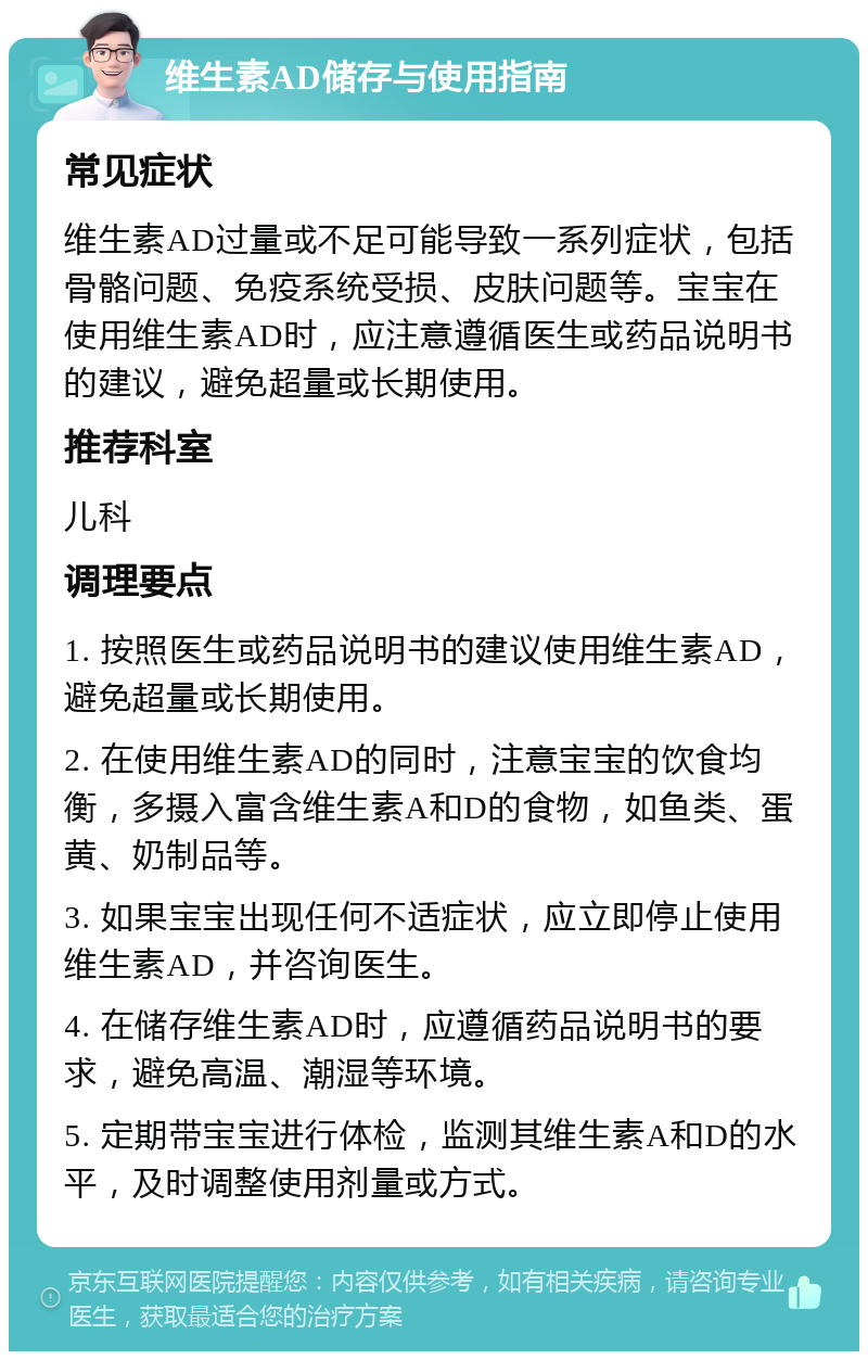 维生素AD储存与使用指南 常见症状 维生素AD过量或不足可能导致一系列症状，包括骨骼问题、免疫系统受损、皮肤问题等。宝宝在使用维生素AD时，应注意遵循医生或药品说明书的建议，避免超量或长期使用。 推荐科室 儿科 调理要点 1. 按照医生或药品说明书的建议使用维生素AD，避免超量或长期使用。 2. 在使用维生素AD的同时，注意宝宝的饮食均衡，多摄入富含维生素A和D的食物，如鱼类、蛋黄、奶制品等。 3. 如果宝宝出现任何不适症状，应立即停止使用维生素AD，并咨询医生。 4. 在储存维生素AD时，应遵循药品说明书的要求，避免高温、潮湿等环境。 5. 定期带宝宝进行体检，监测其维生素A和D的水平，及时调整使用剂量或方式。