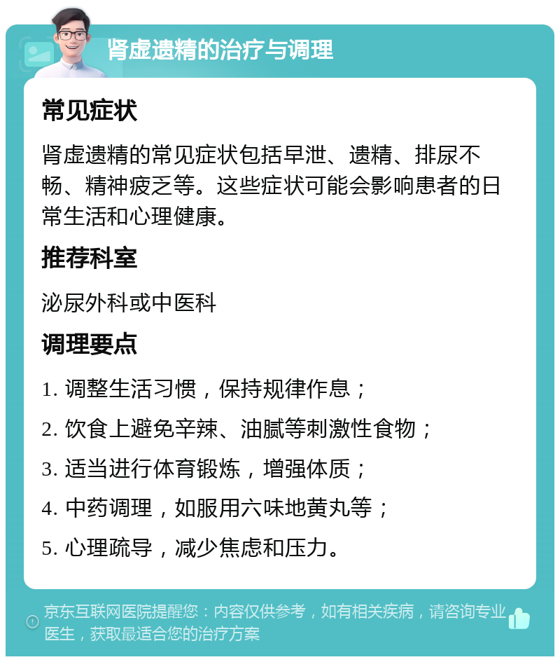 肾虚遗精的治疗与调理 常见症状 肾虚遗精的常见症状包括早泄、遗精、排尿不畅、精神疲乏等。这些症状可能会影响患者的日常生活和心理健康。 推荐科室 泌尿外科或中医科 调理要点 1. 调整生活习惯，保持规律作息； 2. 饮食上避免辛辣、油腻等刺激性食物； 3. 适当进行体育锻炼，增强体质； 4. 中药调理，如服用六味地黄丸等； 5. 心理疏导，减少焦虑和压力。