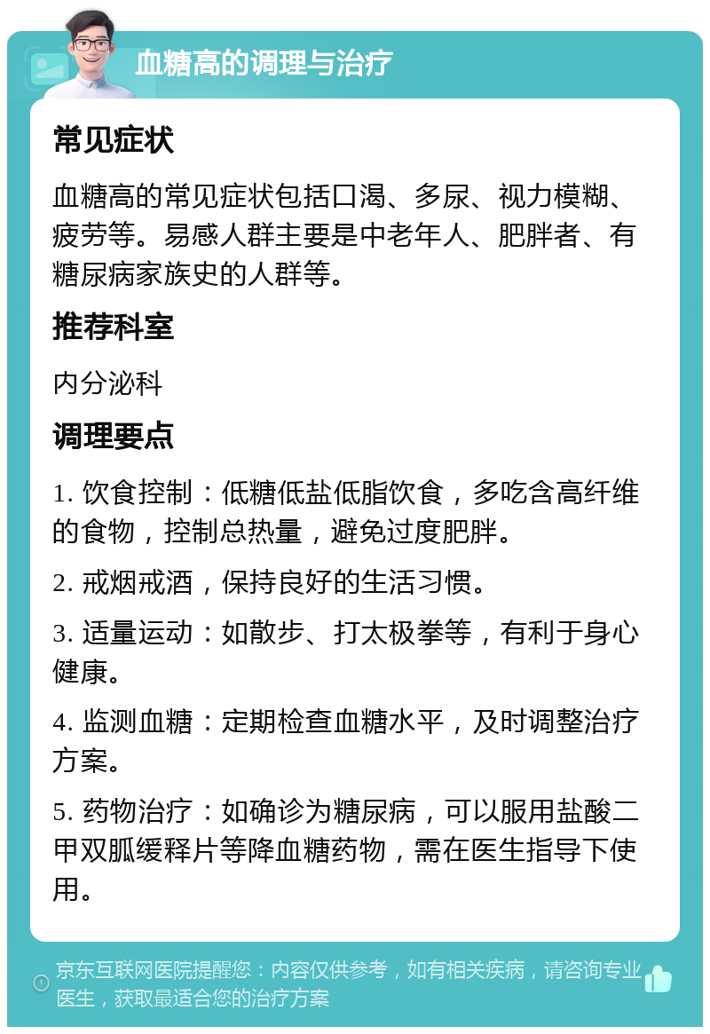 血糖高的调理与治疗 常见症状 血糖高的常见症状包括口渴、多尿、视力模糊、疲劳等。易感人群主要是中老年人、肥胖者、有糖尿病家族史的人群等。 推荐科室 内分泌科 调理要点 1. 饮食控制：低糖低盐低脂饮食，多吃含高纤维的食物，控制总热量，避免过度肥胖。 2. 戒烟戒酒，保持良好的生活习惯。 3. 适量运动：如散步、打太极拳等，有利于身心健康。 4. 监测血糖：定期检查血糖水平，及时调整治疗方案。 5. 药物治疗：如确诊为糖尿病，可以服用盐酸二甲双胍缓释片等降血糖药物，需在医生指导下使用。