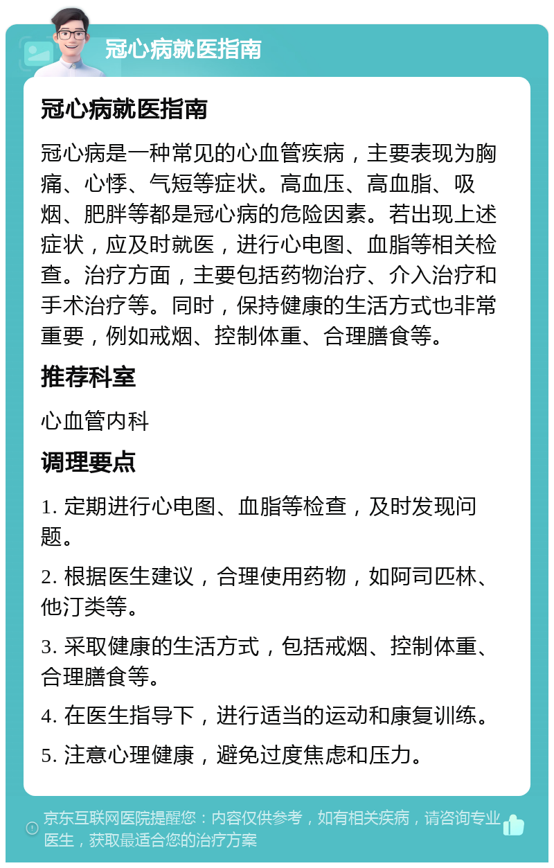 冠心病就医指南 冠心病就医指南 冠心病是一种常见的心血管疾病，主要表现为胸痛、心悸、气短等症状。高血压、高血脂、吸烟、肥胖等都是冠心病的危险因素。若出现上述症状，应及时就医，进行心电图、血脂等相关检查。治疗方面，主要包括药物治疗、介入治疗和手术治疗等。同时，保持健康的生活方式也非常重要，例如戒烟、控制体重、合理膳食等。 推荐科室 心血管内科 调理要点 1. 定期进行心电图、血脂等检查，及时发现问题。 2. 根据医生建议，合理使用药物，如阿司匹林、他汀类等。 3. 采取健康的生活方式，包括戒烟、控制体重、合理膳食等。 4. 在医生指导下，进行适当的运动和康复训练。 5. 注意心理健康，避免过度焦虑和压力。