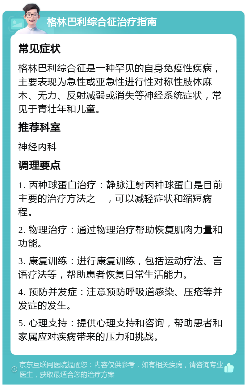 格林巴利综合征治疗指南 常见症状 格林巴利综合征是一种罕见的自身免疫性疾病，主要表现为急性或亚急性进行性对称性肢体麻木、无力、反射减弱或消失等神经系统症状，常见于青壮年和儿童。 推荐科室 神经内科 调理要点 1. 丙种球蛋白治疗：静脉注射丙种球蛋白是目前主要的治疗方法之一，可以减轻症状和缩短病程。 2. 物理治疗：通过物理治疗帮助恢复肌肉力量和功能。 3. 康复训练：进行康复训练，包括运动疗法、言语疗法等，帮助患者恢复日常生活能力。 4. 预防并发症：注意预防呼吸道感染、压疮等并发症的发生。 5. 心理支持：提供心理支持和咨询，帮助患者和家属应对疾病带来的压力和挑战。