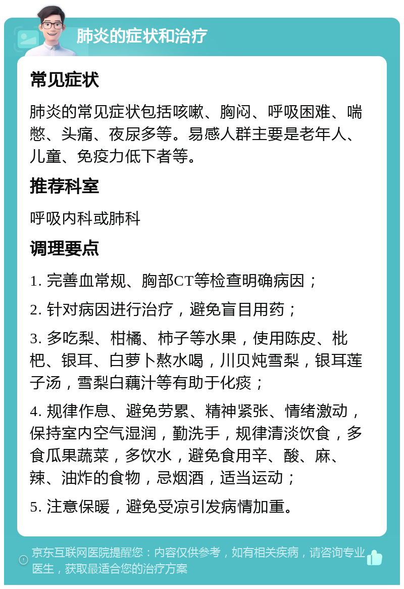 肺炎的症状和治疗 常见症状 肺炎的常见症状包括咳嗽、胸闷、呼吸困难、喘憋、头痛、夜尿多等。易感人群主要是老年人、儿童、免疫力低下者等。 推荐科室 呼吸内科或肺科 调理要点 1. 完善血常规、胸部CT等检查明确病因； 2. 针对病因进行治疗，避免盲目用药； 3. 多吃梨、柑橘、柿子等水果，使用陈皮、枇杷、银耳、白萝卜熬水喝，川贝炖雪梨，银耳莲子汤，雪梨白藕汁等有助于化痰； 4. 规律作息、避免劳累、精神紧张、情绪激动，保持室内空气湿润，勤洗手，规律清淡饮食，多食瓜果蔬菜，多饮水，避免食用辛、酸、麻、辣、油炸的食物，忌烟酒，适当运动； 5. 注意保暖，避免受凉引发病情加重。