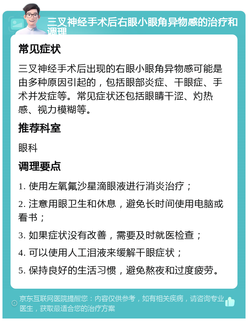 三叉神经手术后右眼小眼角异物感的治疗和调理 常见症状 三叉神经手术后出现的右眼小眼角异物感可能是由多种原因引起的，包括眼部炎症、干眼症、手术并发症等。常见症状还包括眼睛干涩、灼热感、视力模糊等。 推荐科室 眼科 调理要点 1. 使用左氧氟沙星滴眼液进行消炎治疗； 2. 注意用眼卫生和休息，避免长时间使用电脑或看书； 3. 如果症状没有改善，需要及时就医检查； 4. 可以使用人工泪液来缓解干眼症状； 5. 保持良好的生活习惯，避免熬夜和过度疲劳。