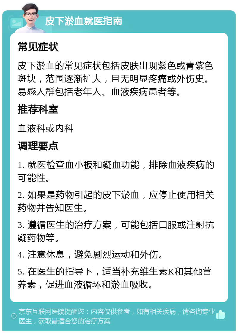 皮下淤血就医指南 常见症状 皮下淤血的常见症状包括皮肤出现紫色或青紫色斑块，范围逐渐扩大，且无明显疼痛或外伤史。易感人群包括老年人、血液疾病患者等。 推荐科室 血液科或内科 调理要点 1. 就医检查血小板和凝血功能，排除血液疾病的可能性。 2. 如果是药物引起的皮下淤血，应停止使用相关药物并告知医生。 3. 遵循医生的治疗方案，可能包括口服或注射抗凝药物等。 4. 注意休息，避免剧烈运动和外伤。 5. 在医生的指导下，适当补充维生素K和其他营养素，促进血液循环和淤血吸收。