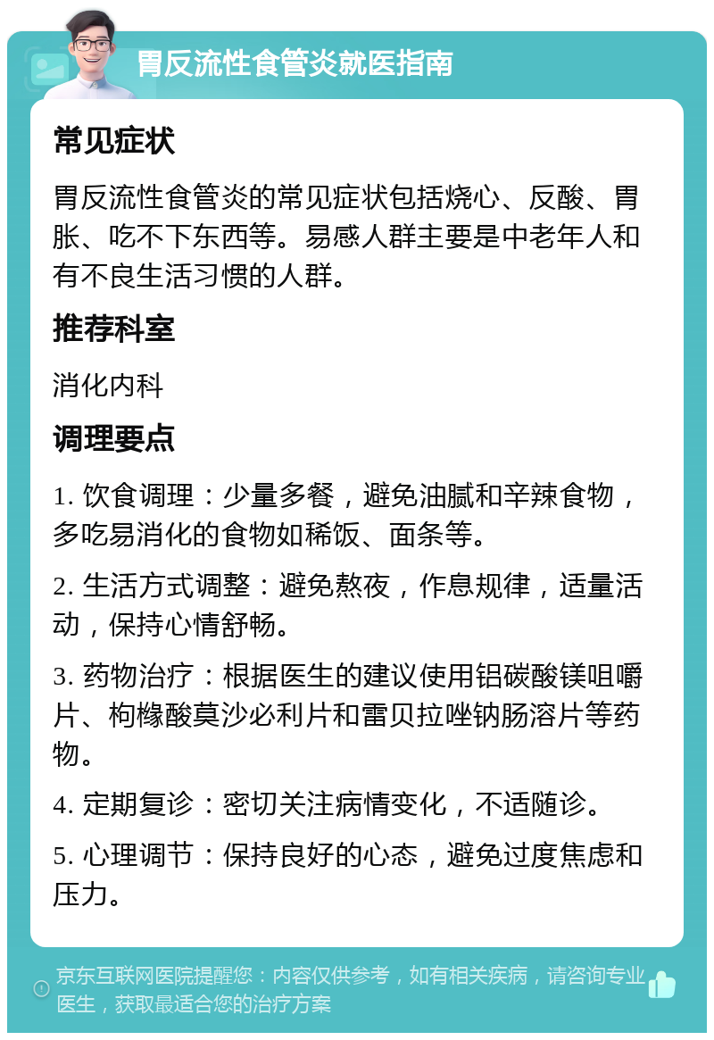 胃反流性食管炎就医指南 常见症状 胃反流性食管炎的常见症状包括烧心、反酸、胃胀、吃不下东西等。易感人群主要是中老年人和有不良生活习惯的人群。 推荐科室 消化内科 调理要点 1. 饮食调理：少量多餐，避免油腻和辛辣食物，多吃易消化的食物如稀饭、面条等。 2. 生活方式调整：避免熬夜，作息规律，适量活动，保持心情舒畅。 3. 药物治疗：根据医生的建议使用铝碳酸镁咀嚼片、枸橼酸莫沙必利片和雷贝拉唑钠肠溶片等药物。 4. 定期复诊：密切关注病情变化，不适随诊。 5. 心理调节：保持良好的心态，避免过度焦虑和压力。