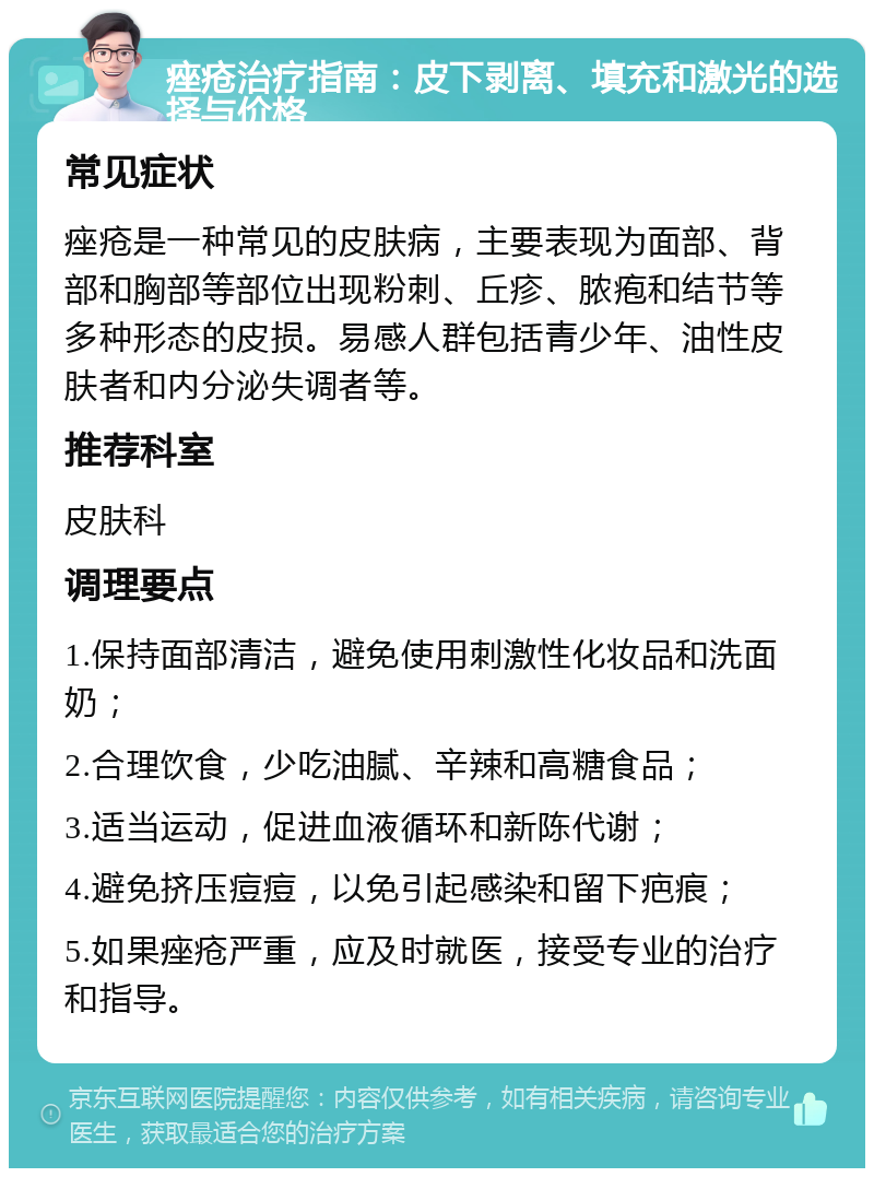 痤疮治疗指南：皮下剥离、填充和激光的选择与价格 常见症状 痤疮是一种常见的皮肤病，主要表现为面部、背部和胸部等部位出现粉刺、丘疹、脓疱和结节等多种形态的皮损。易感人群包括青少年、油性皮肤者和内分泌失调者等。 推荐科室 皮肤科 调理要点 1.保持面部清洁，避免使用刺激性化妆品和洗面奶； 2.合理饮食，少吃油腻、辛辣和高糖食品； 3.适当运动，促进血液循环和新陈代谢； 4.避免挤压痘痘，以免引起感染和留下疤痕； 5.如果痤疮严重，应及时就医，接受专业的治疗和指导。